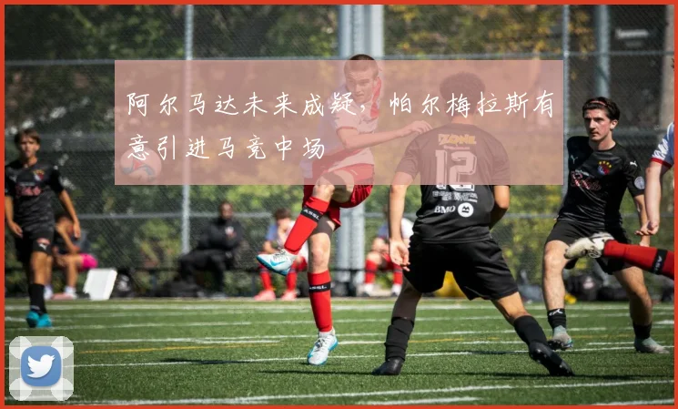 阿尔马达未来成疑，帕尔梅拉斯有意引进马竞中场