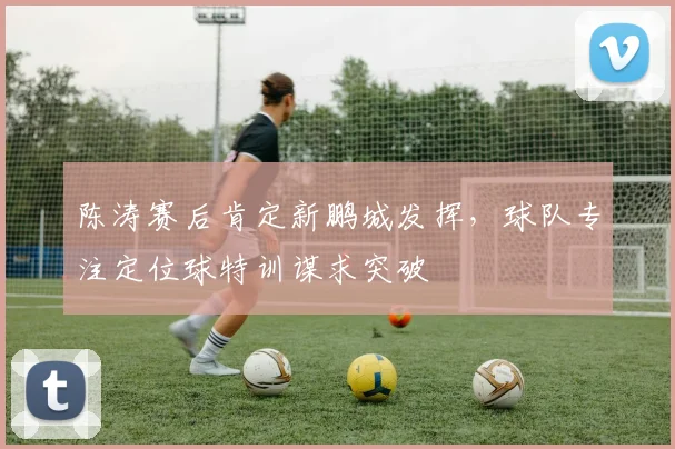 陈涛赛后肯定新鹏城发挥,球队专注定位球特训谋求突破