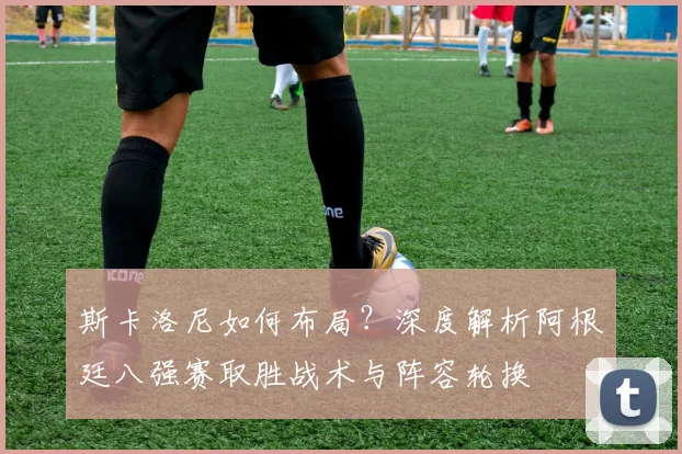 斯卡洛尼如何布局？深度解析阿根廷八强赛取胜战术与阵容轮换