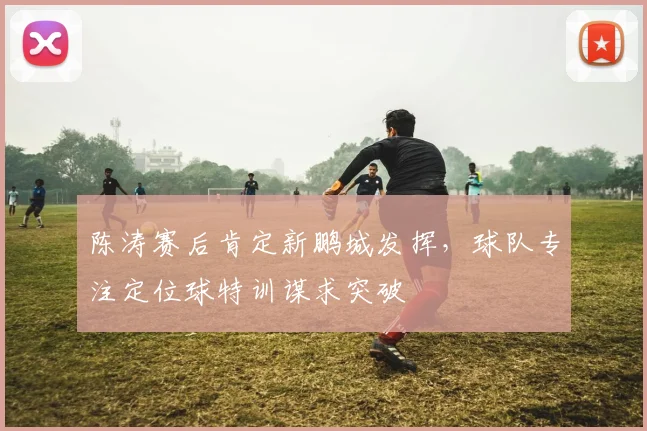 陈涛赛后肯定新鹏城发挥，球队专注定位球特训谋求突破