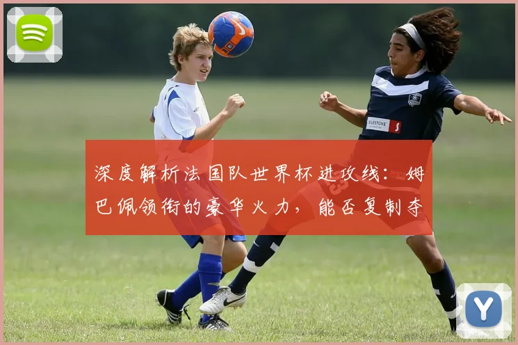 深度解析法国队世界杯进攻线：姆巴佩领衔的豪华火力，能否复制夺冠辉煌？